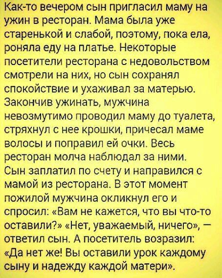 К то вечером сын пригласил маму на жин в ресторан Мама была уже старенькой и слабой поэтому пока ела роняпа еду на платье Некоторые посетители ресторана с недовольством смотрели на них но сын сохранял спокойствие и ухаживал за матерью Закончив ужинать мужчина невозмутимо проводил маму до туалета стряхнул с нее крошки причесал маме волосы и поправил ей очки Весь ресторан молча наблюдал за ними Сын 