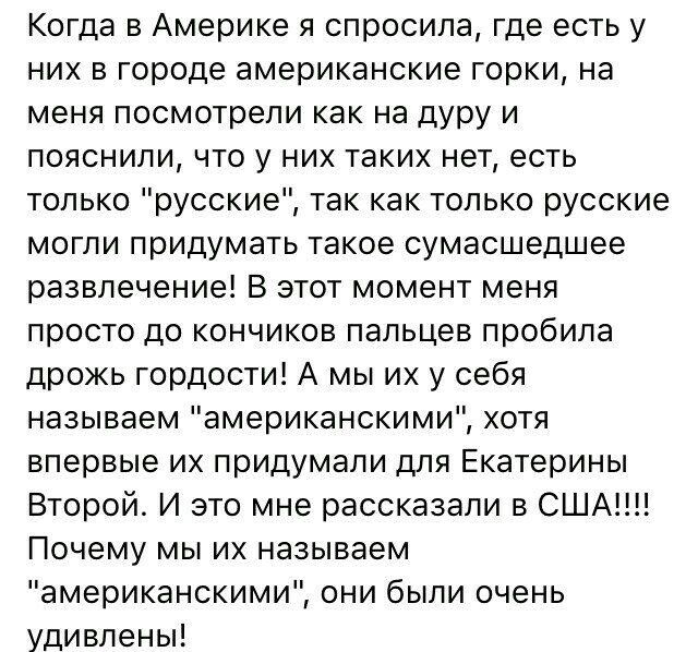 Когда в Америке я спросила где есть у них в городе американские горки на меня посмотрели как на дуру и пояснили что у них таких нет есть только русские так как только русские могли придумать такое сумасшедшее развлечение В этот момент меня просто до кончиков пальцев пробила дрожь гордости А мы их у себя называем американскими хотя впервые их придумали для Екатерины Второй И это мне рассказали в СШ