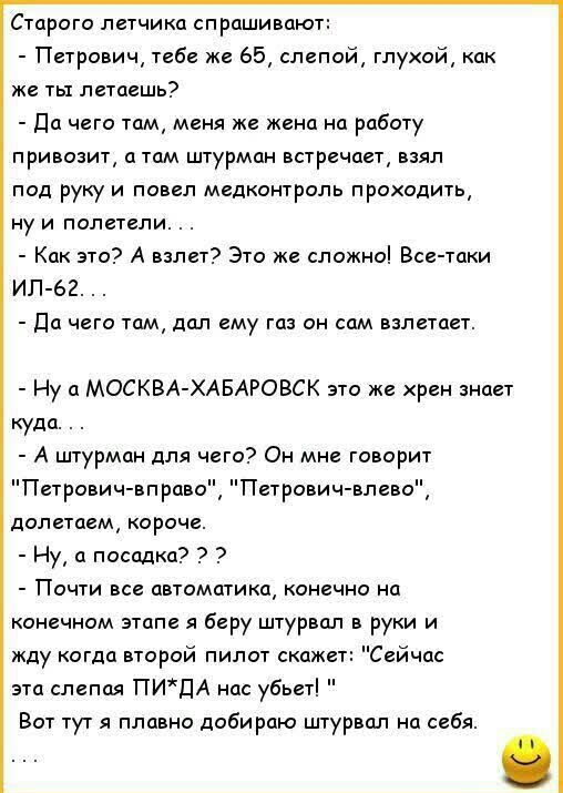 Старого летчика спрашивают Петрович тебе же 65 слепой глухой как же ты летаешь Да чего там меня же жена на работу привозит а там штурман встречает взял под руку и повел медконтроль проходить ну и полетели Как это А взлет Это же сложно Все таки ИЛ 62 Да чего там дал ему газ он сам взлетает Ну а МОСКВА ХАБАРОВСК это же хрен знает куда А штурман для чего Он мне говорит Петрович вправо Петрович влево 
