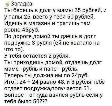 Загадка Ты берешь в долг у мамы 25 рублей и у папы 25 всего у тебя 50 рублей Идешь в магазин и тратишь там ровно 45руб По дороге домой ты даешь в долг подружке 3 рубля ей не хватало на что то У тебя остается 2 рубля Ты приходишь домой отдаешь долг маме рубль и папе рубль Теперь ты должна им по 24руб Итог 24 24 равно 48 и 3 рубля тебе отдает подружкалолучается 51 Вопрос откуда взялся рубль если у т