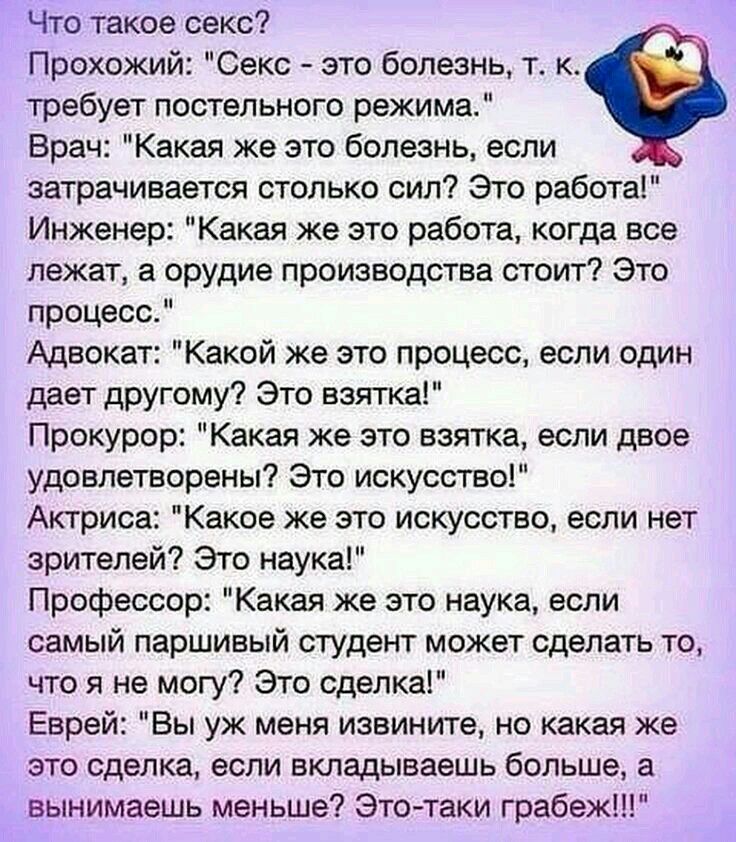 Что такое секс Прохожий Секс это болезнь т к требует постельного режима Врач Какая же это болезнь если затрачивается столько сил Это работа Инженер Какая же это работа когда все лежат а орудие производства стоит Это процесс Адвокат Какой же это процесс если один дает другому Это взятка Прокурор Какая же это взятка если двое удовлетворены Это искусство Актриса Какое же это искусство если нет зрител