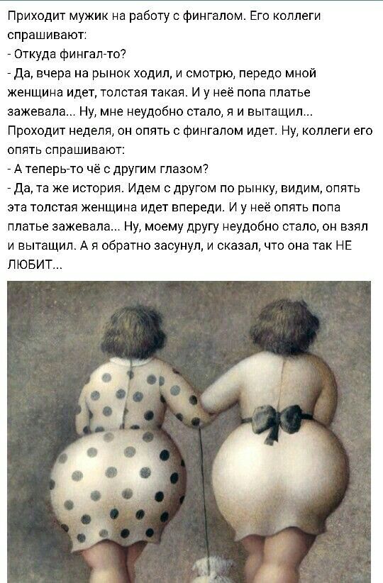 Приходит мужик на работу о фингалом Его коллеги спрашивают _ Откуда фингалгто _ да вчера на рынок ходил и смотрю передо мной женщина идет толстая такая И у неё попа платье аажевала Ну мне неудобно стало я и вытащил Проходит неделя он опять с фингалом идет Ну коллеги его опять спрашивают _ А теперь7то чё с другим глазом _ Да та же история Идем с другом по рынку видим опять эта толстая женщина идет 