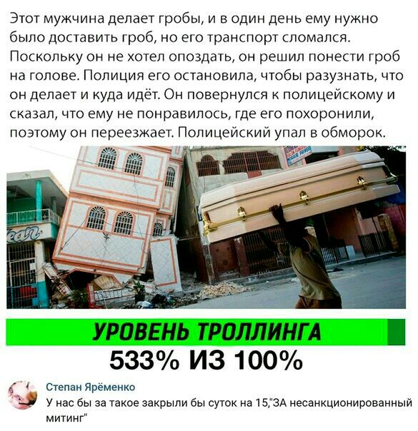 Этот мужчина делает гробы и в один день ему нужно было доставить гроб но его транспорт сломался Поскольку он не хотел опоздать он решил понести гроб на голове Полиция его остановила чтобы разузнать что он делает и куда идет Он повернулся к полицейскому и сказал что ему не понравилось где его похоронили поэтому он переезжает Полицейский упал в обморок дп УРОВЕНЬ ТРОЛЛИНГ А 533 ИЗ 100 Степан Яременк