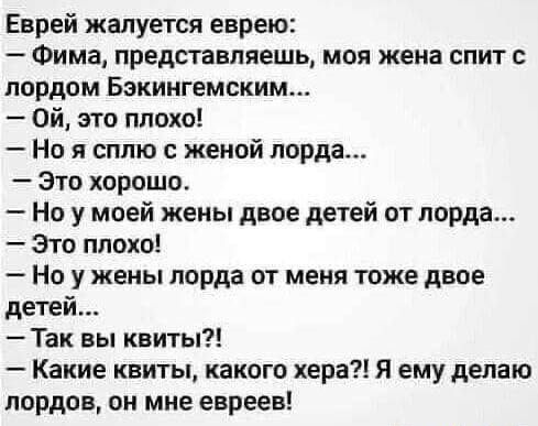 Еврей жалуется еврею Фима представляешь моя жена спит с лордом Бокингемским Ой это плохо Но я сплю с женой лорда Это хорошо Но у моей жены двое детей от лорда Это плохо Но у жены лорда от меня тоже двое детей Так вы квиты Какие квиты какого хера я ему делаю лордов он мне евреев