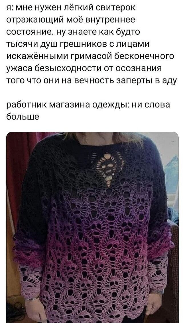 я мне нужен лёгкий свитерок отражающий моё внутреннее состояние ну знаете как будто ТЫСЯЧИ ДУШ грешников С ПИЦаМИ ИСКаЖЁННЫМИ гримасой бесконечного ужаса безысходности от осознания того что они на вечность заперты в аду работник магазина одежды ни слова больше