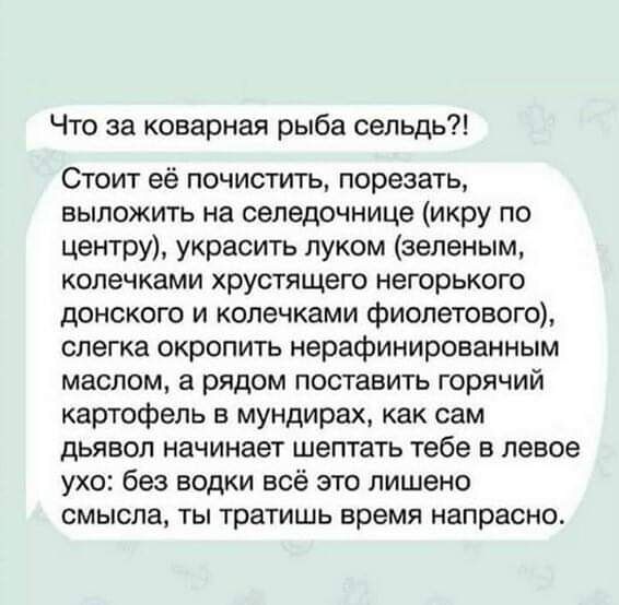 Что за коварная рыба сельдь Стоит её почистить порезать ВЫПОЖИТЬ На сепвдочнице икру ПО центру украсить луком зеленым КОПЭЧКЗМИ хрустящего негорького донского и копечками фиолетового слегка окропить нерафинированным маслом а рядом поставить горячий картофель в мундирах как сам ДЬЯЕОП начинает ШЕПТЗТЬ тебе 5 левое ухо без водки всё это лишено СМЫСПЗ ТЫ тратишь время напрасно