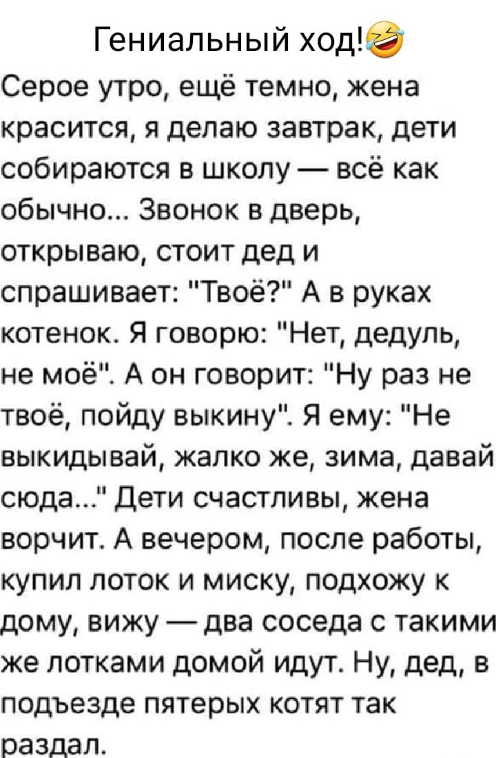 Гениальный ход Серое утро ещё темно жена красится я делаю завтрак дети собираются в школу всё как обычно Звонок в дверь открываю стоит дед и спрашивает Твоё А в руках котенок Я говорю Нет дедупь не моё А он говорит Ну раз не твоё пойду выкину Я ему Не выкидывай жалко же зима давай сюда Дети счастливы жена ворчит А вечером после работы купил поток и миску подхожу к дому вижу два соседа с такими же 