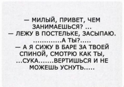 МИЛЫЙ ПРИВЕГ ЧЕМ ЗАНИМАЕШЬСЯ ЛЕЖУ В ПОСГЕЛЬКЕ ЗАСЫПАЮ А ТЫ А Я СИЖУ В БАРЕ ЗА ТВОЕЙ СПИНОЙ СМОТРЮ КАК ТЫ СУКА ВЕРТИШЬСЯ И НЕ МОЖЕШЬ УСНУТЬ