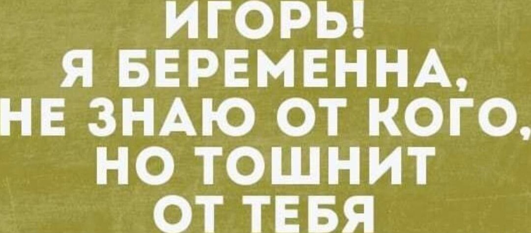 ИГОРЬ Я БЕРЕМЕННА НЕ ЗНАЮ ОТ КОГО НО ТОШНИТ ОТ ТЕБЯ