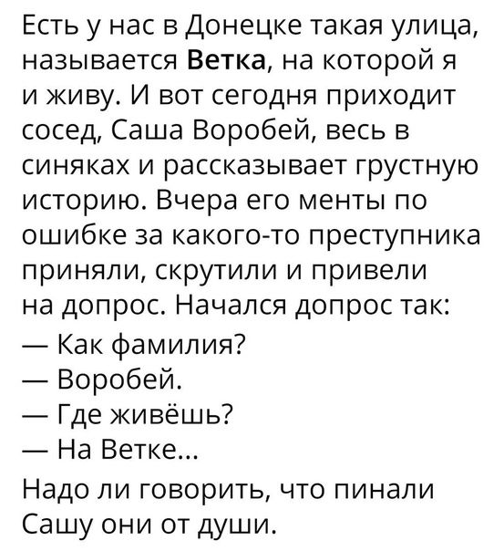 Есть у нас в Донецке такая улица называется Ветка на которой я и живу И вот сегодня приходит сосед Саша Воробей весь в СИНЯКаХ И рассказывает ГрусТНУЮ историю Вчера его менты по ошибке за какого то преступника приняли скрутили и привели на допрос Начался допрос так Как фамилия Воробей Где живёшь На Ветке Надо ли ГОБОрИТЬ ЧТО ПИНЭЛИ Сашу они от души