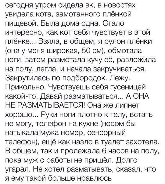 сегодня утром сидела вк в новостях увидела кота замотанного плёнкой пищевой Была дома одна Сгало интересно как кот себя чувствует в этой плёнке Взяла в общем я рулон плёнки она у меня широкая 50 см обмотала ноги затем размотала кучу её разложила на полу легла и начала закручиваться Закрутилась по подбородок Лежу Прикольно Чувствуешь себя гусеницей какойнто Давай разматываться А ОНА НЕ РАЗМАТЫВАЕГС