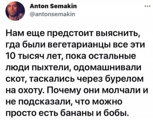 Атон Зетакіп втопзетаЮп Нам еще предстоит выяснить гда были вегетарианцы все эти 10 тысяч лет пока остальные люди пыхтели одомашнивапи скот таскапись через бурелом на охоту Почему они молчали и не подсказали что можно просто есть бананы и бобы