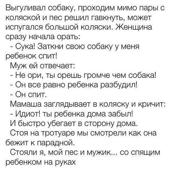 Выгуливал собаку проходим мимо пары с коляской и пес решил гавкнуть может испугался большой коляски Женщина сразу начала орать _ Сука Заткни свою собаку у меня ребенок спит Муж ей отвечает Не ори ты орешь громче чем собака Он все равно ребенка разбудил Он спит Мамаша заглядывает в коляску и кричит Идиот ты ребенка дома забыл И быстро убегает в сторону дома Стоя на тротуаре мы смотрели как она бежи