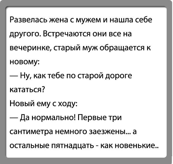 Развепась жена с мужем и нашла себе другого Встречаются они все на вечеринке старый муж обращается к новому Ну как тебе по старой дороге кататься Новый ему с ходу Да нормально Первые три сантиметра НЕМНОГО ЗЗЕЗЖЕНЫ а спальные пятнадцать _ как НОВЕНЬКИЕ