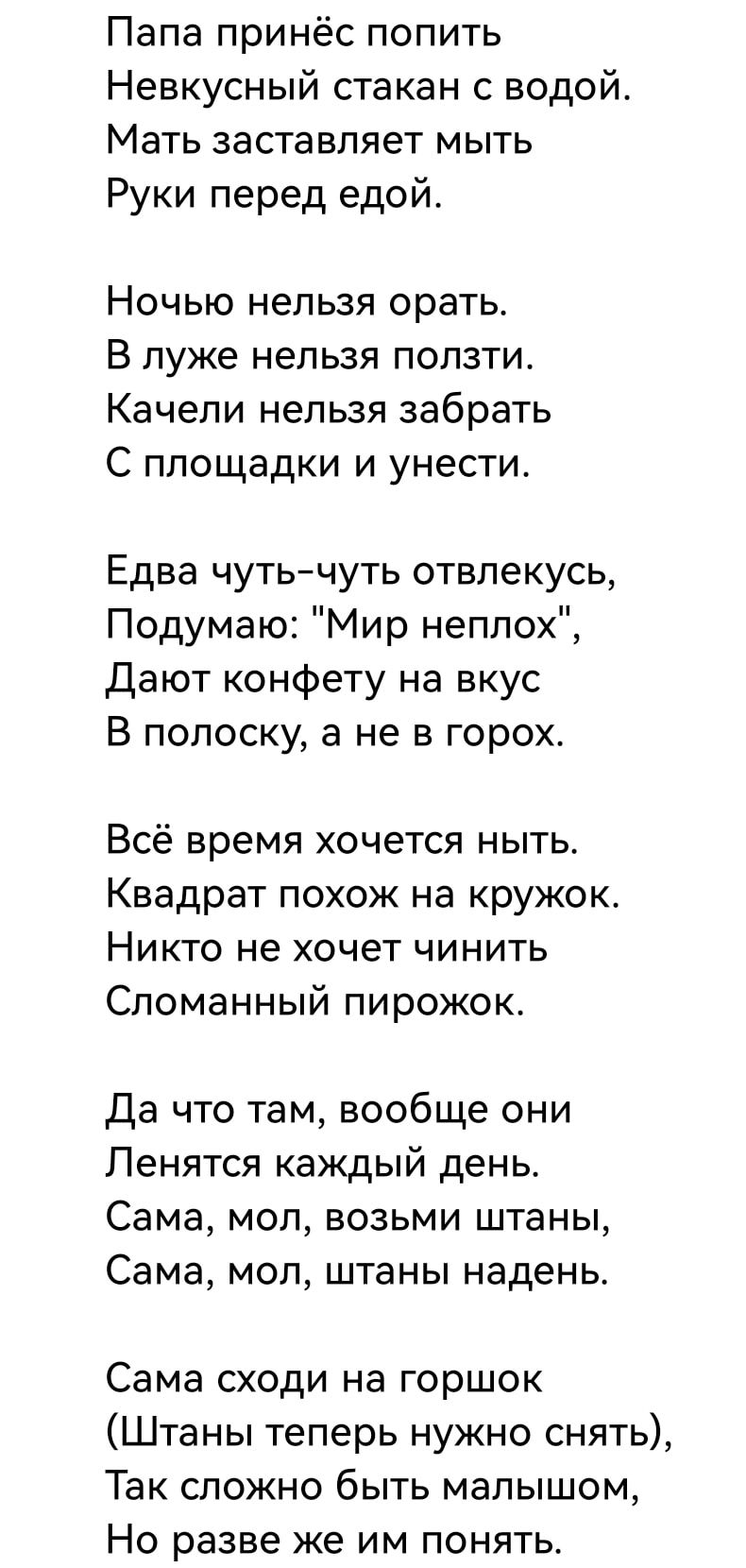 Папа принёс попить Невкусный стакан с водой Мать заставляет мыть Руки перед едой НОЧЬЮ нельзя орать В луже нельзя ползти Качели нельзя забрать С площадки и унести Едва чутьчуть отвлекусь Подумаю Мир неплох дают конфету на вкус В полоску а не в горох Всё время хочется ныть Квадрат похож на кружок Никто не хочет чинить Сломанный пирожок Да что там вообще они Пенятся каждый день Сама мол возьми штаны