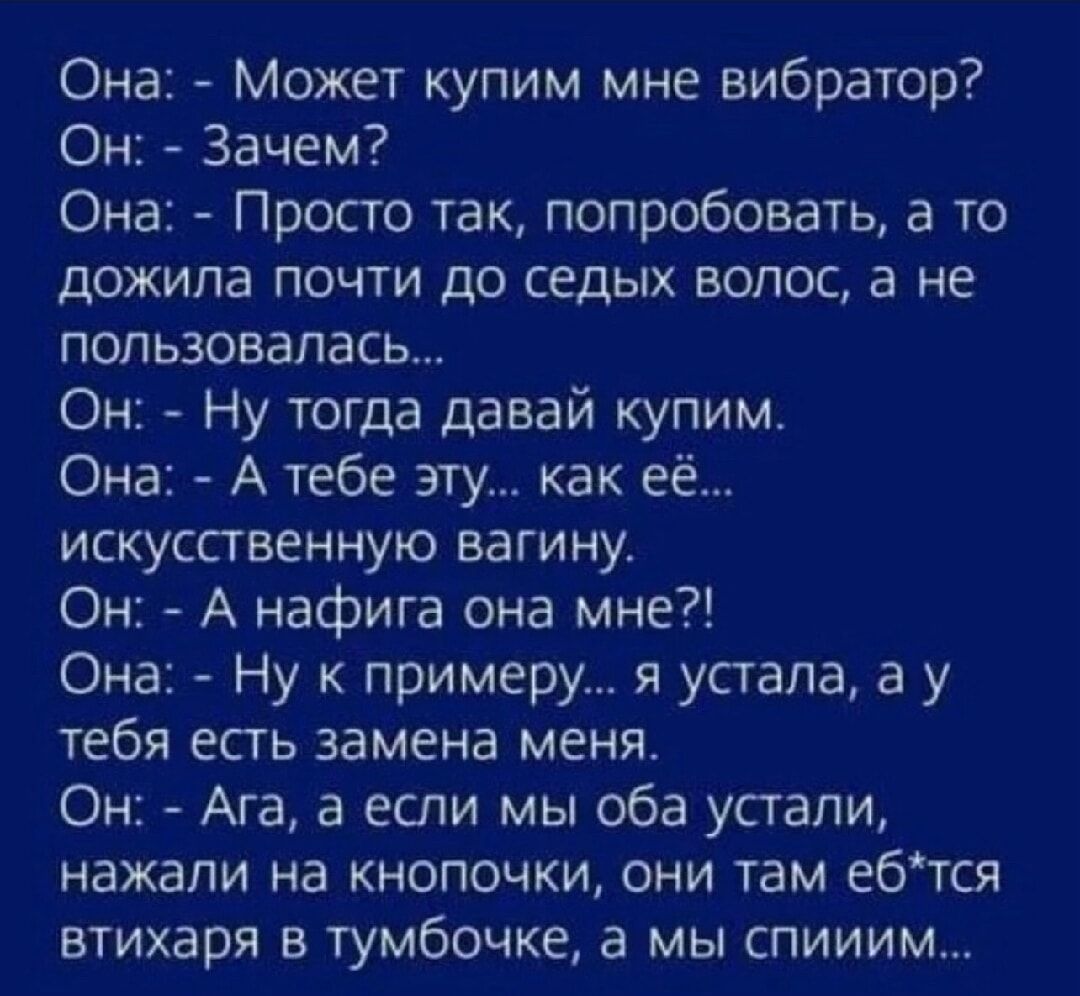 Она Может купим мне вибратор Он Зачем Она Просто так попробовать а то дожила почти до седых волос а не пользовалась Он Ну тогда давай купим Она А тебе эту как её искусственную вагину Он А нафига она мне Она Ну к примеру я устала а у тебя есть замена меня Он Ага а если мы оба устали нажали на кнопочки они там е6тся втихаря в тумбочке а мы спииим