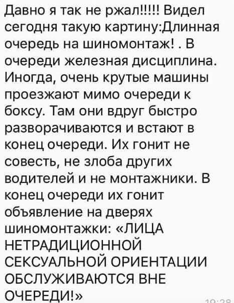 Давно я так не ржал Видел сегодня такую картинуДпинная очередь на шиномонтаж _ В очереди железная дисциплина Иногда очень крутые машины проезжают мимо очереди к боксу Там они вдруг быстро разворачиваются и встают в конец очереди Их гонит не совесть не злоба дРУГИХ водителей и не монтажники В конец очереди их гонит объявление на дверях шиномонтажки ЛИЦА НЕТРАДИЦИОННОЙ СЕКСУАЛЬНОЙ ОРИЕНТАЦИИ ОБСЛУЖИ