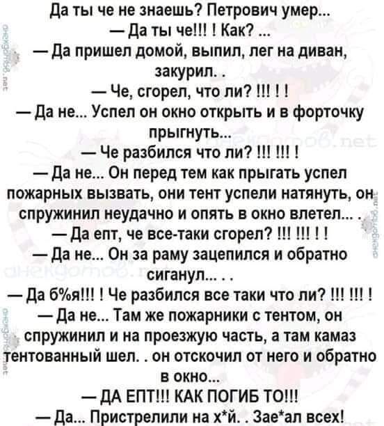 да ты че не навшь Петрович умер да ты че Как да пришел домой выпил лег на диван закурил Че сгорел что ли да не Успел он окно открыть и в форточку прытуть Че рацбился что ли Ш Ш да не Он перед тем как прыгать успел пожарных вызвать они тент успели натянуть он спружинип неудачно и опять в окна влетел да епт че все таки сгорел да не Он за раму зацепился и обратно сиганул да 6 Че разбился все таки что