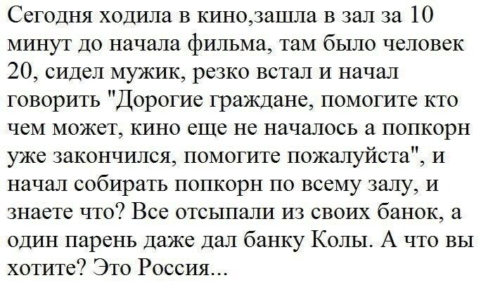 Сегодня ходила в кинодзшла в зал за 10 минут до начала фильма там было человек 20 сидел мужик резко встал и начал говорить Дорогие граждане помогите кто чем может кино еще не началось в попкорн уже закончился помогите пожалуйста и начал собирать попкорн по всему залу и знаете что Все отсылали из своих банок а один парень даже дал банку Колы А что вы хотите Это Россия