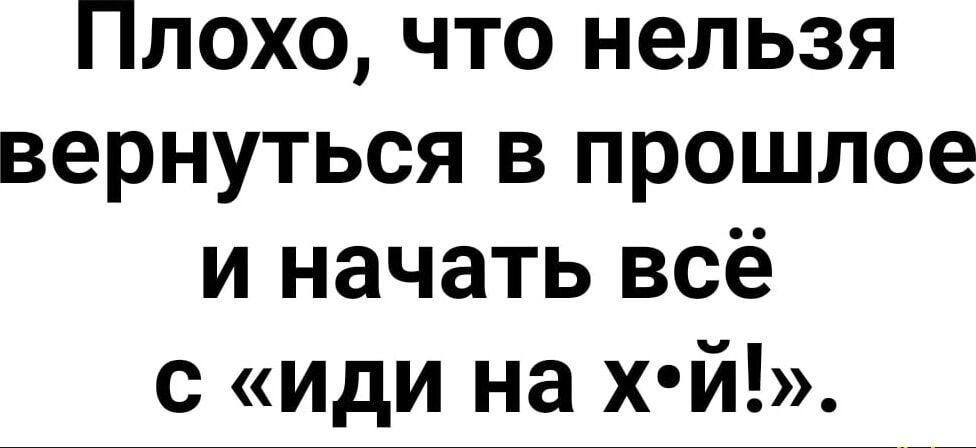 Плохо что нельзя вернуться в прошлое и начать всё с иди на хй