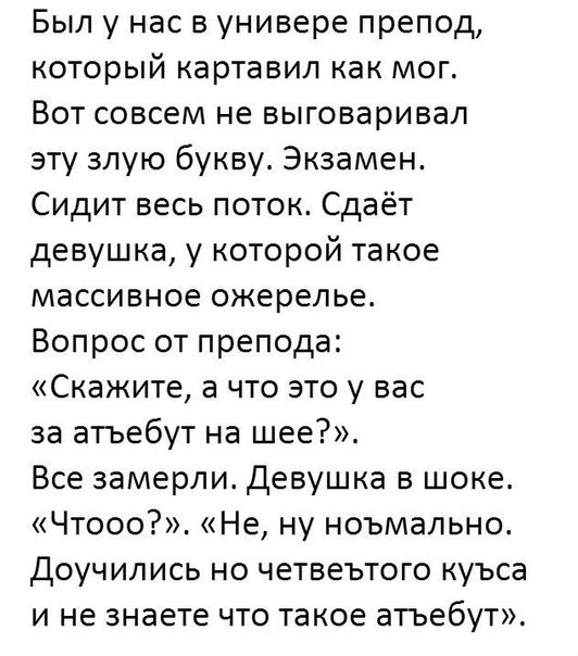 Был у нас в универе препод который картавил как мог Вот совсем не выговаривал эту злую букву Экзамен Сидит весь поток Сдаёт девушка у которой такое массивное ожерелье Вопрос от препода СКЗЖИТе а ЧТО ЭТО у вас за атъебут на шее Все замерли Девушка в шоке Чтооо Не ну ноъмально Доучились но четвеътого куъса и не знаете что такое атьебут