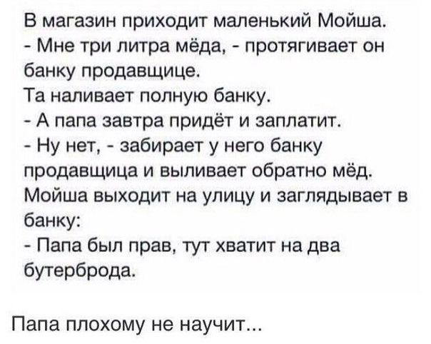 В магазин приходит маленький Мойша Мне три литра мёда протягивает он банку продавщица Та наливает полную банку А папа завтра придёт и заплатит Ну нет забирает у него банку продавщица и выпивает обратно мёд Мрйша выходит на улицу и заглядывает в банку Папа был прав тут хватит на два бутерброда Папа плохому не научит