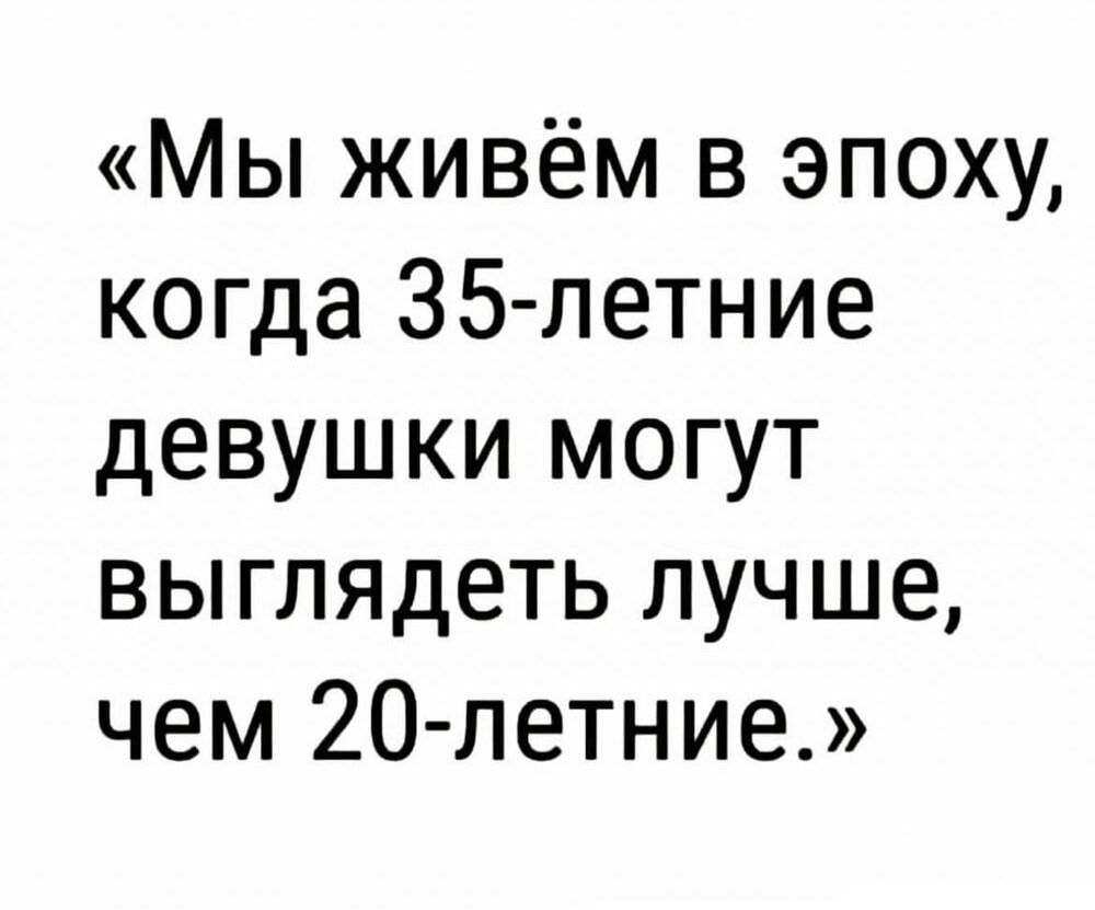 Мы живём в эпоху когда 35петние девушки могут выглядеть лучше чем 20 летние