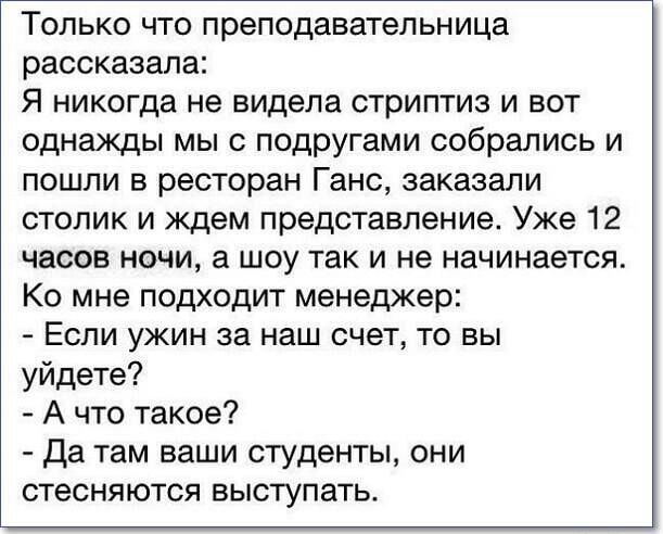 ТОЛЬКО ЧТО преподаватепьница рассказала Я НИКОГДВ не видела СТрИПТИЗ И ВОТ однажды мы с подругами собрались и ПОШЛИ В ресторан Ганс заказали столик и ждем представление Уже 12 часов НОЧИ а ШОУ ТЗК И не НЗЧИНЗЭТСЯ Ко мне подходит менеджер ЕСЛИ ужин за наш СЧЕТ ТО БЫ уйдете А что такое да там ваши студенты они стесняются ВЫСТУПЗТЬ