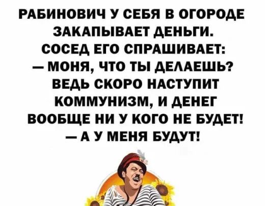 РАБИНОБИЧ У СЕБЯ В ОГОРОДЕ ЗАКАПЫВАЕТ ДЕНЬГИ СОСЕД ЕГО СПРАШИВАЕТ МОНЯ ЧТО ТЫ ДЕААЕШЬ ВЕДЬ СКОРО НАСТУПИТ КОММУНИЗМ И ДЕНЕГ ВООБЩЕ И У КОГО НЕ БУДЕТ А У МЕНЯ БУДУТ