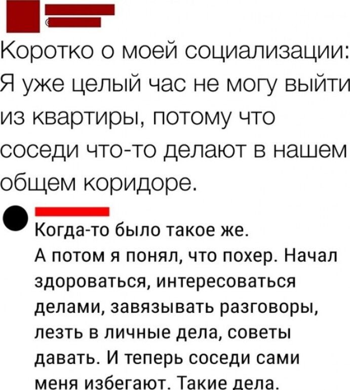 Коротко о моей социализации Я уже целый час не могу выйти из квартиры потому что соседи чтото делают в нашем общем коридоре _ Когда то было такое же А потом я понял что похер Начал здороваться интересоваться делами ЗЗВЯЗЫБЭТЬ РЗЗГОВОРЫ ЛЕЗТЬ В ЛИЧНЫЕ дела советы давать И теперь соседи сами меня избегают Такие дела