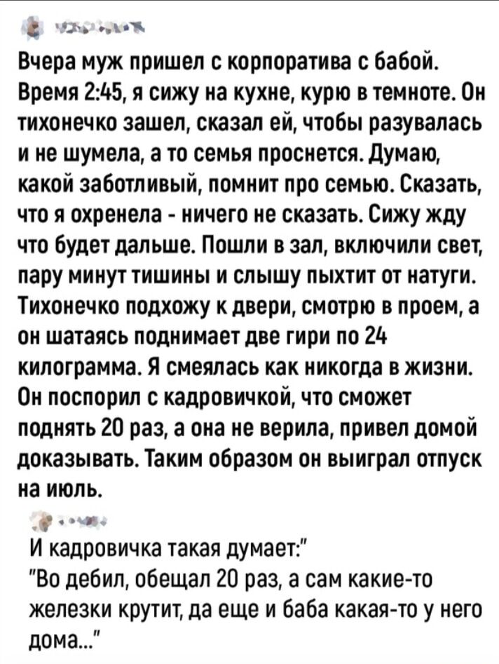 __ __ Вчера муж пришел корпоратива бабой Время 245 я сижу на кухне курю в темноте Он тихонечко зашел сказал ей чтобы разувалась и не шумела а то семья просивтсядумаю какой заботливый помнит про семыо Сказать ЧТО Я ОХПЕИЕПЗ НИЧЕГО не СКЗЗЗТЬ Сижу Жду что будет дальше Пошли в зал включили свет пару МИНУТ ТИШИНЫ И СПЫШУ ПЫХТИТ ОТ ИЗГУГИ Тихоиечко подхожу кдвери смотрю в проем а он шатаясь поднимает д