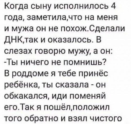 Когда сыну исполнилось 4 года заметиланто на меня и мужа он не похожСделали ДНКтак и оказалось В слезах говорю мужу а он Ты ничего не помнишь В роддоме я тебе принёс ребёнка ты сказала он обкакался иди поменяй егоТак я пошёллоложил того обратно и взял чистого