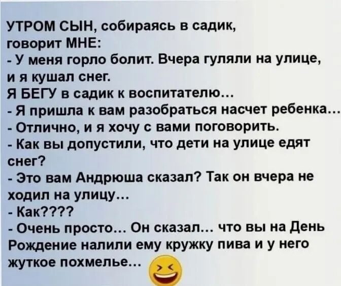 УТРОМ сын собираясь в садик говори МНЕ У меня горло болит Вчерп гупяпи на улице и я кушап снег я БЕГУ в садик к воспитателю Я пришла к вам разобраться насчет ребенка Отлично и и хочу с вами поговорить КНК вы допустили ЧТО дети На УЛИЦЕ едят снег это вам Андрюша сказал Так он вчера не ходил на улицу Как Очень просто Он сказал что вы на день Рождение налили ему кружку пива и у него жуткое похмелье