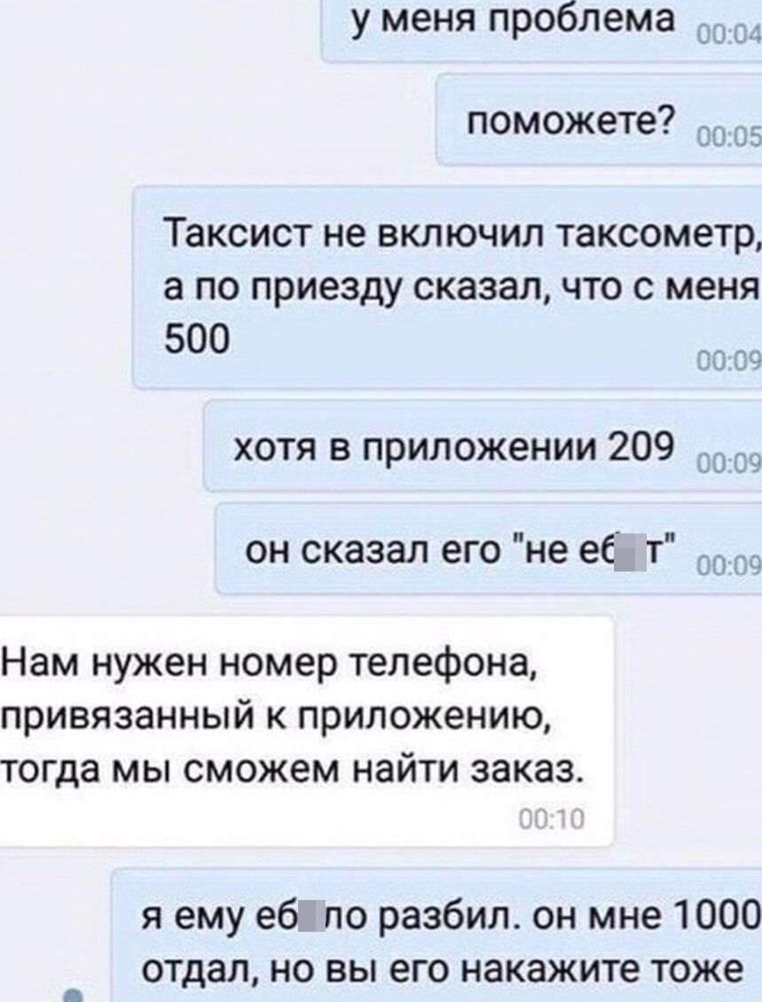 у меня проблема поможете Таксист не ВКЛЮЧИЛ таксометр а ПО приезду сказал ЧТО С меня 500 31 хотя в приложении 209 _ он сказал его не ее т Нам нужен номер телефона привязанный к приложению тогда мы сможем найти заказ я ему еб по разбил он мне 1000 отдал но вы его накажите тоже