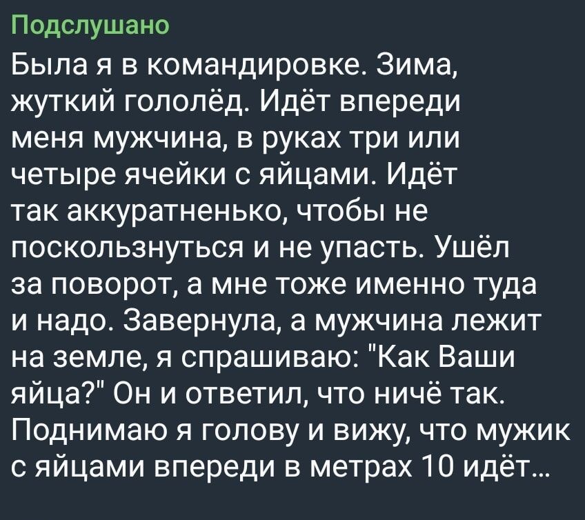 Подспушано Была я в командировке Зима жуткий гололёд Идёт впереди меня мужчина в руках три или четыре ячейки с яйцами Идёт так аккуратненько чтобы не поскользнуться и не упасть Ушёл за поворот а мне тоже именно туда и надо Завернулв а мужчина лежит на земле я спрашиваю Как Ваши яйца Он и ответил что ничё так Поднимаю я голову и вижу что мужик с яйцами впереди в метрах 10 идёт