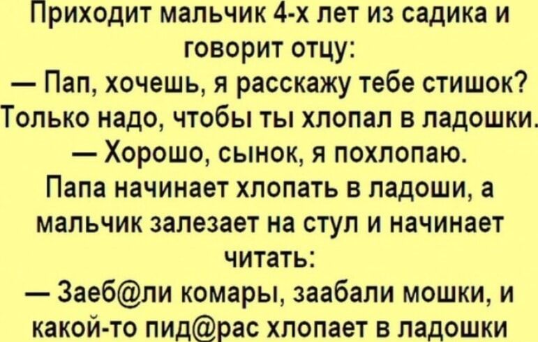 Приходит мальчик 4 х лет из садика и говорит отцу Пап хочешь я расскажу тебе стишок Только надо чтобы ты хлопал в ладошки Хорошо сынок я похлопаю Папа начинает хлопать в ладоши а МЗПЬЧИК залезает на СТУП И НЕЧИНЗЕТ читать 3аебпи комары заебали мошки и какой то пидрас хлопает в ладошки