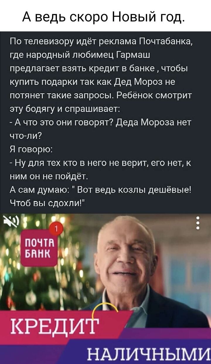 А ведь ско о Новыи По телевизору идёт реклама Почтабанка где народный любимец Гармаш предлагает взять кредит в банке чтобы купить подарки так как Дед Мороз не потянет такие запросы Ребёнок смотрит эту бодягу и спрашивает А что это они говорят Деда Мороза нет чтоли Я говорю Ну для тех кто в него не верит его нет к ним он не пойдёт А сам думаю Вот ведь козлы дешёвые Чтоб вы сдохли ым чвашг и Ч іРЕди