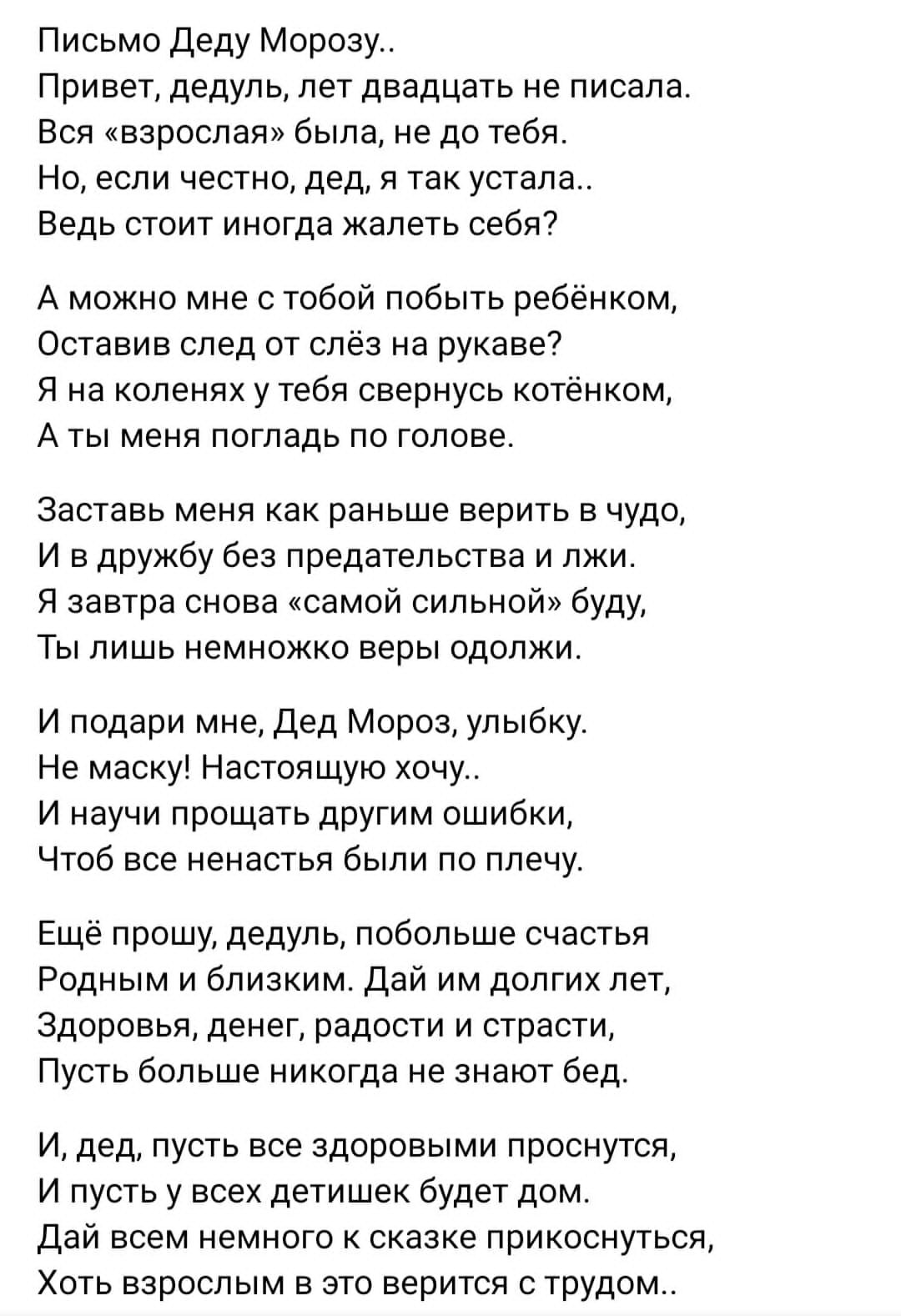 Письмо деду Морозу Привет дедуль лет двадцать не писала Вся взроспаи была не до тебя Но если честно дед я так устала Ведь СТОИТ иногда жалеть себя А можно мне с тобой побыть ребёнком Оставив след от слёз на рукаве7 я на коленях у тебя свернусь кот А ты меня погладь по голове кам аастааь меня как раньше верить в чудо и в дружбу без предательства и лжи я завтра снова самой сильной буду ты лишь немно