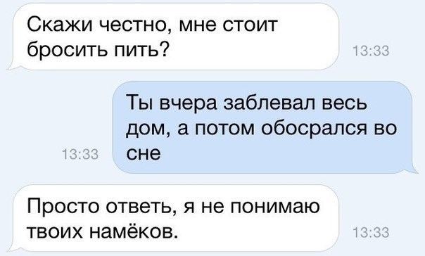 Скажи честно мне стоит бросить пить Ты вчера забпевал весь дом а потом обосрапся во сне Просто ответь я не понимаю твоих намёков