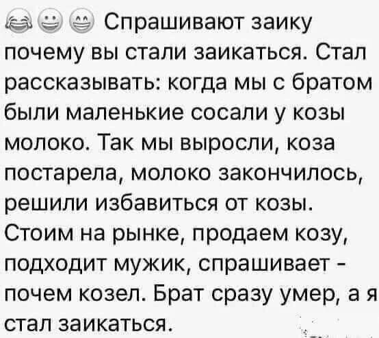 е Спрашивают заику почему вы стали заикаться Стал рассказывать когда мы с братом были маленькие сосали у козы молоко Так мы выросли коза постарела молоко закончилось решили избавиться от козы Стоим на рынке продаем козу подходит мужик спрашивает почем козел Брат сразу умер а я стал заикаться