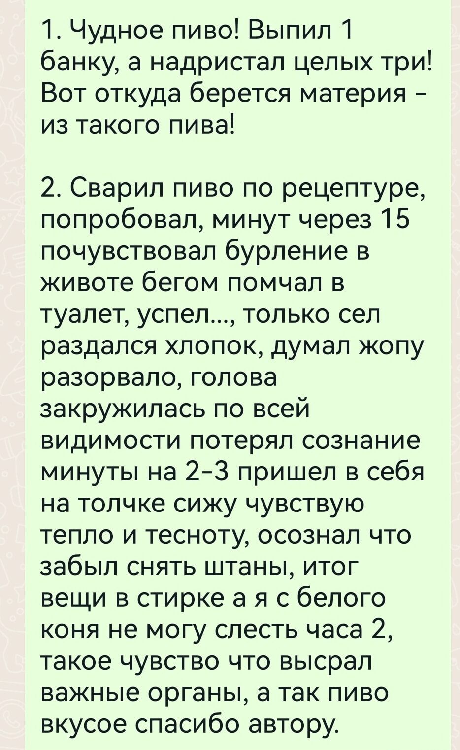 1 Чудное пиво Выпил 1 банку а надристап целых три Вот откуда берется материя из такого пива 2 Сварил пиво по рецептуре попробовал минут через 15 почувствовал бурление в животе бегом помчал в туалет успел только сел раздался хлопок думал жопу разорвало голова закружилась по всей видимости потерял сознание минуты на 2 3 пришел в себя на толчке сижу чувствую тепло и тесноту осознал что забыл снять шт