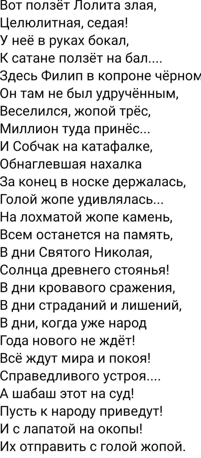 Вот ползёт Лолита злая Целюлитная седая У неё в руках бокал К сатане ползёт на бал Здесь Филип в копроне чёрном Он там не был удручённым Веселился жопой трёс Миллион туда принёс И Собчак на катафалке Обнаглевшая нахалка За конец в носке держалась Голой жопе удивлялась На лохматой жопе камень Всем останется на память В дни Святого Николая Солнца древнего стоянья В дни кровавого сражения В дни страд