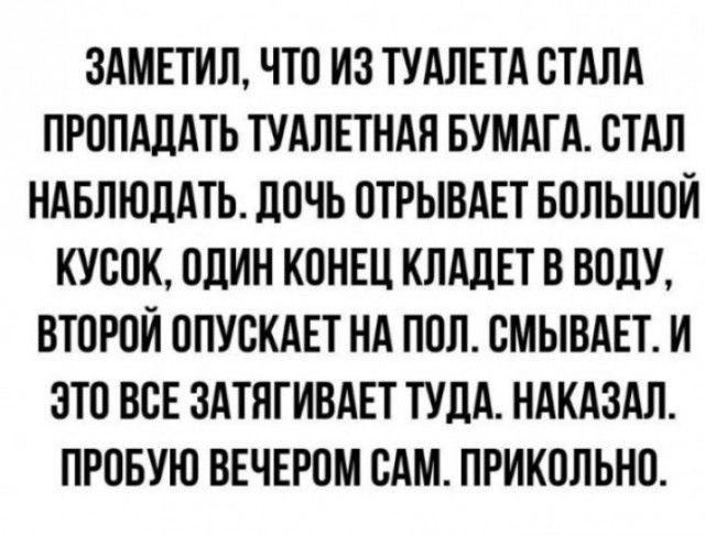 ЗАМЕТИЛ ЧТО ИЗ ТУАЛЕТА СТАЛА ПРОПАЦАТЬ ТУАЛЕТНАЯ БУМАГА СТАЛ НАБЛЮДАТЬ ЛОЧЬ ОТРЫВАЕТ БОЛЬШОЙ КУСОК ОДИН КОНЕЦ КЛАдЕТ В ВОдУ ВТОРОЙ ОПУСКАЕТ НА ПОЛ СМЫБАЕТ И ЭТО ВСЕ ЗАТЯГИВАЕТ ТУДА НАКАЗАЛ ПРОБУЮ ВЕЧЕРОМ САМ ПРИКОЛЬНО