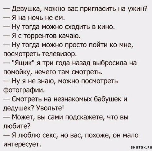 Девушка можно вас пригласить на ужин Я на ночь не ем Ну тогда можно сходить в кино Я с торрентов качаю Ну тогда можно просто пойти ко мне посмотреть телевизор Ящик я три года назад выбросила на помойку нечего там смотреть ну я не знаю можно посмотреть фотографии Смотреть на незнакомых бабушек и дедушек Увопьте Может вы сами подскажете что вы любите Я люблю секс но вас похоже он мало интересует зим