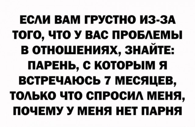 ЕСАИ ВАМ ГРУОТНО ИЗ ЗА ТОГО ЧТО У вдс ПРОБАЕМЫ В ОТНОШЕНИЯХ ЗНАЙТЕ ПАРЕНЬ с КОТОРЫМ Я ВОТРЕЧАЮОЬ 7 МЕСЯЦЕВ ТОАЬКО ЧТО СПРОСИ МЕНЯ ПОЧЕМУ У МЕНЯ НЕТ ПАРНЯ