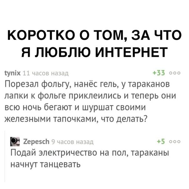 КОРОТКО О ТОМ ЗА ЧТО Я ЛЮБЛЮ ИНТЕРНЕТ упіх 33 Порезал фольгу нанёс гель у тараканов лапки фольге приклеились и теперь они всю ночь бегают и шуршат своими железными галочками что делать грезсп Подай электричество на пол тараканы начнут танцевать