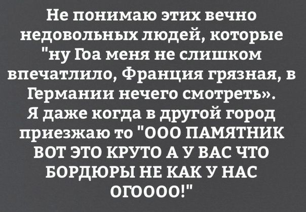 Не понимаю этих вечно недовольных людей которые ну гоа меня не слишком впечатлшо Франция грязная в германии нечего смотреть Я даже когда в другой город приезжаю то 000 ПАМЯТНИК ВОТ ЭТО КРУТО А У ВАС ЧТО БОРДЮРЫ НЕ КАК У НАС ОГОООО