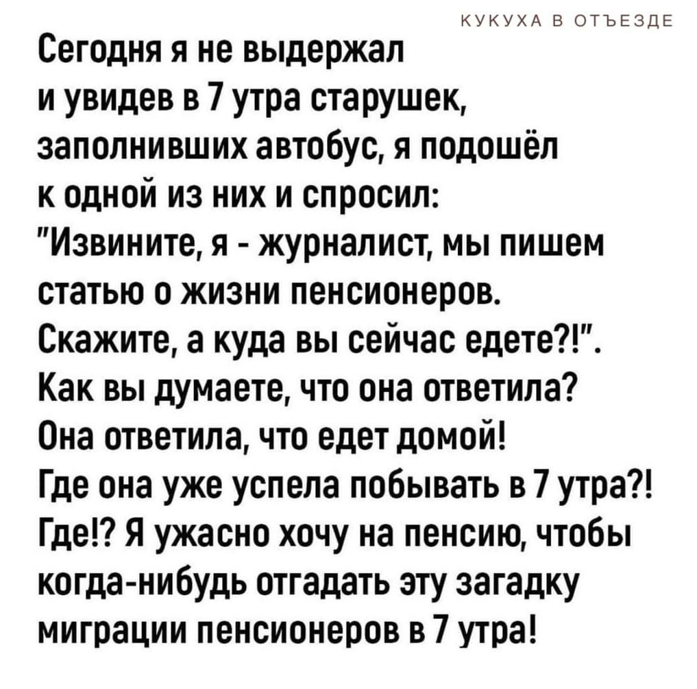 кукухд и ьы Сегодня я не выдержал и увидев в 7 утра старушек заполнивших автобус и подошёл к одной из них и спросил Извините я журналист мы пишем статью о жизни пенсионеров Скажите а куда вы сейчас едете Как вы думаете что она ответила Она ответила что едет домой Где она уже успела побывать в 7 утра Где7 Я ужасно хочу на пенсию чтобы когданибудь отгадать злу загадку миграции пенсионеров в 7 утра