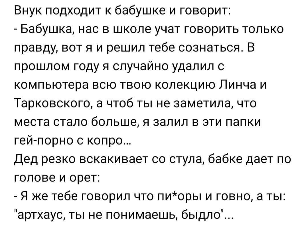 Внук подходит к бабушке и говорит _ Бабушка нас в школе учат говорить только правду вот я и решил тебе сознаться В прошлом году я случайно удалил с компьютера всю твою колекцию Линча и Тарковского а чтоб ты не заметила что места стало больше залил в эти папки гей порно с копро Дед резко вскакивает со стула бабке дает по голове и орет Я же тебе говорил что пиоры и говно а ты артхаус ты не понимаешь