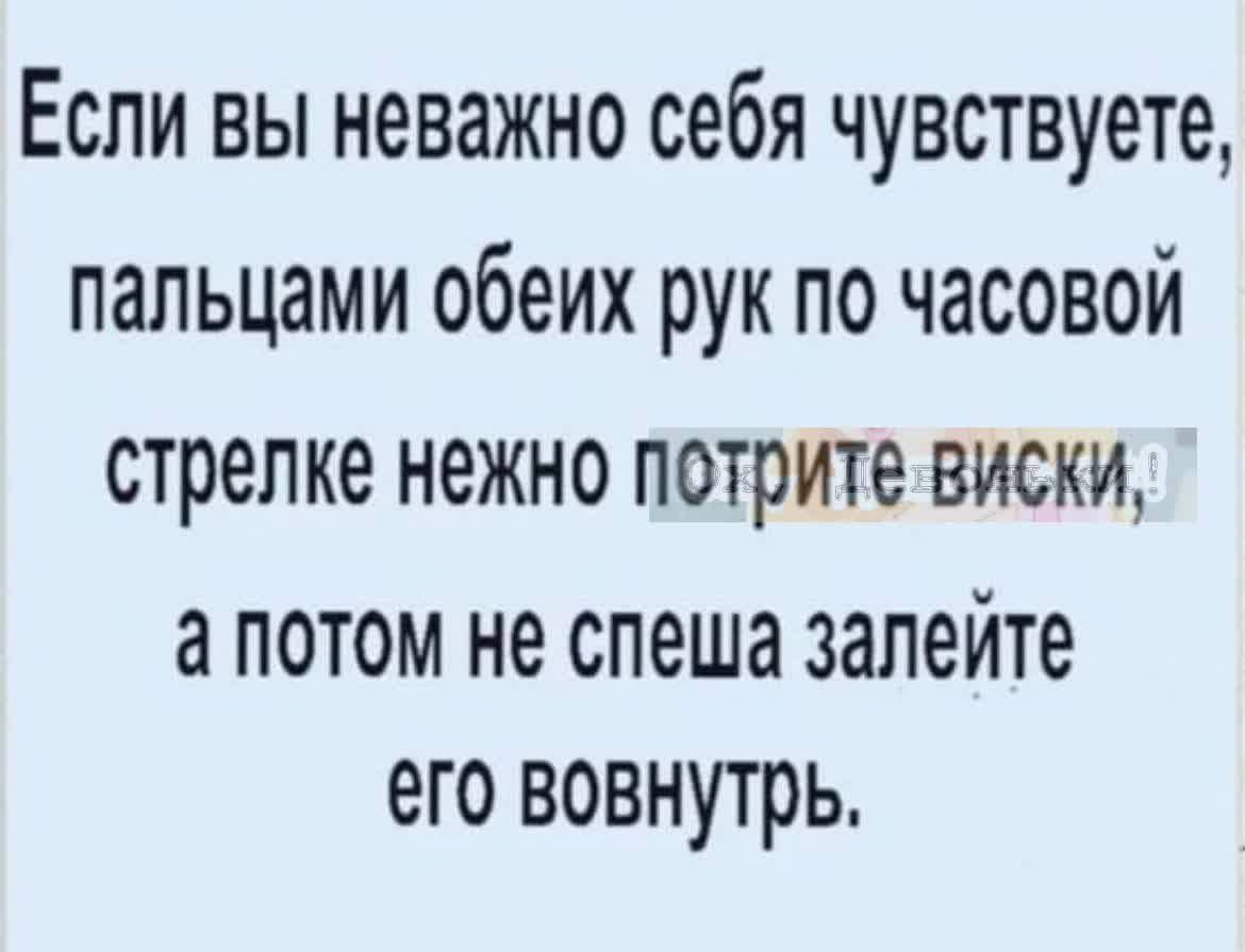 Если вы неважно себя чувствуете пальцами обеих рук по часовой стрелке нежно потрите виски а ПОТОМ не спеша залейте его ВОВНУТРЬ